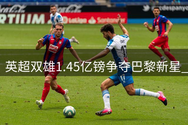 英超双雄1.45亿镑争夺巴黎新星 北伦敦或迎重磅转会